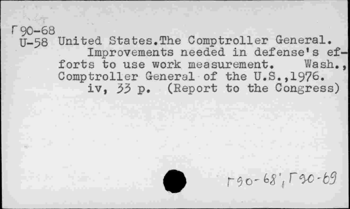 ﻿r90-68
U-58 United States.The Comptroller General.
Improvements needed in defense’s ef forts to use work measurement. Wash. Comptroller General of the U.S.,1976.
iv, 33 p. (Report to the Congress)
